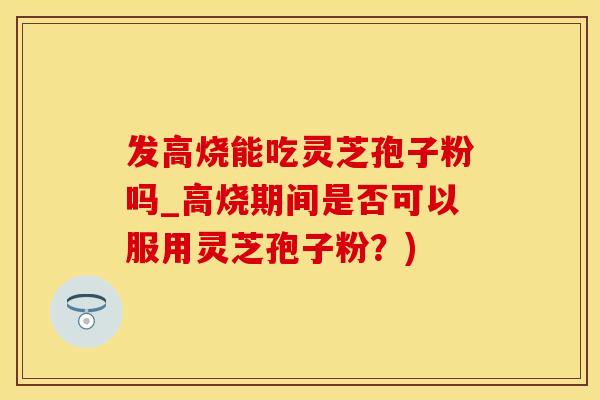发高烧能吃灵芝孢子粉吗_高烧期间是否可以服用灵芝孢子粉？)