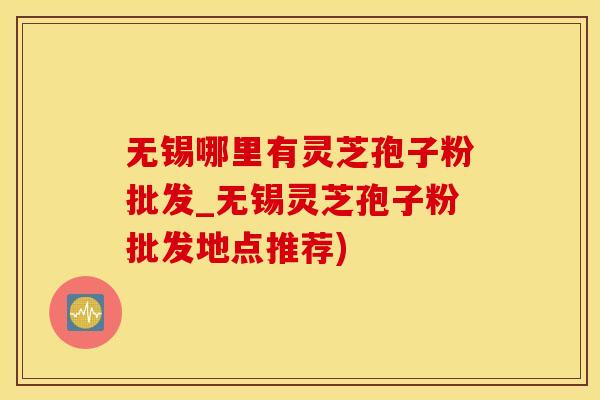 无锡哪里有灵芝孢子粉批发_无锡灵芝孢子粉批发地点推荐)