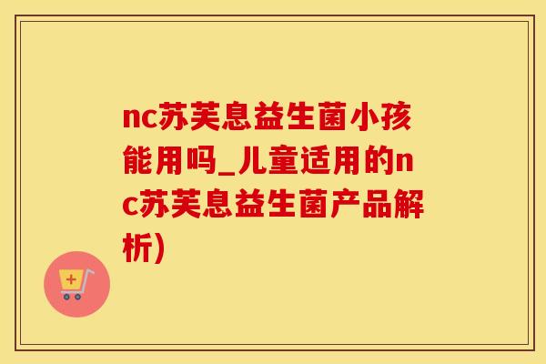 nc苏芙息益生菌小孩能用吗_儿童适用的nc苏芙息益生菌产品解析)