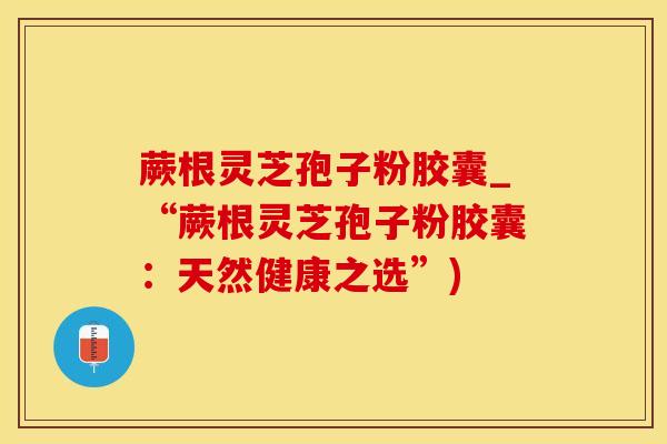 蕨根灵芝孢子粉胶囊_“蕨根灵芝孢子粉胶囊：天然健康之选”)
