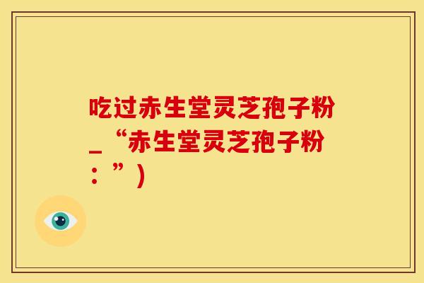吃过赤生堂灵芝孢子粉_“赤生堂灵芝孢子粉：”)