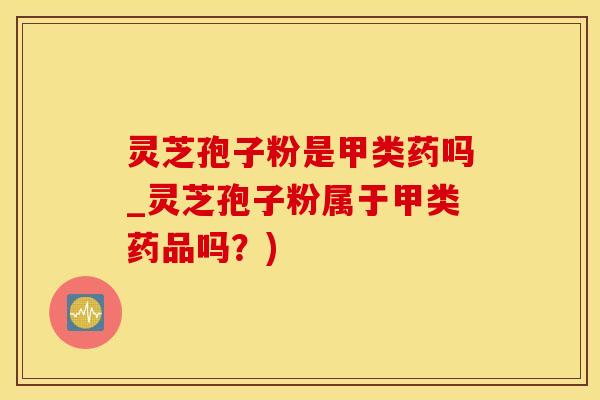 灵芝孢子粉是甲类药吗_灵芝孢子粉属于甲类药品吗？)