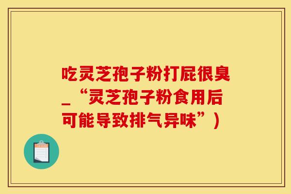 吃灵芝孢子粉打屁很臭_“灵芝孢子粉食用后可能导致排气异味”)