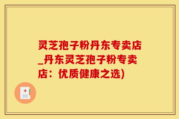 灵芝孢子粉丹东专卖店_丹东灵芝孢子粉专卖店：优质健康之选)