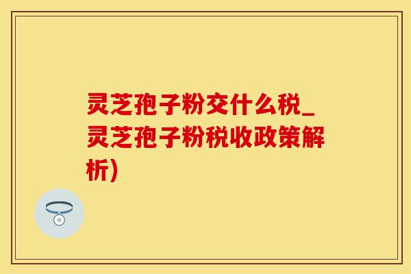 灵芝孢子粉交什么税_灵芝孢子粉税收政策解析)