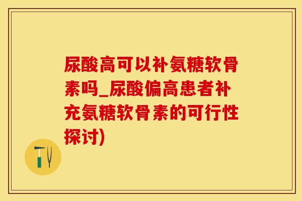 尿酸高可以补氨糖软骨素吗_尿酸偏高患者补充氨糖软骨素的可行性探讨)