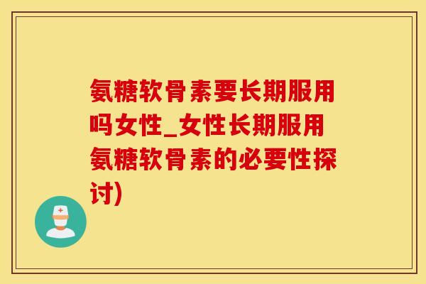 氨糖软骨素要长期服用吗女性_女性长期服用氨糖软骨素的必要性探讨)
