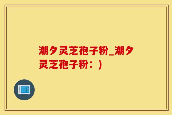 潮夕灵芝孢子粉_潮夕灵芝孢子粉：)