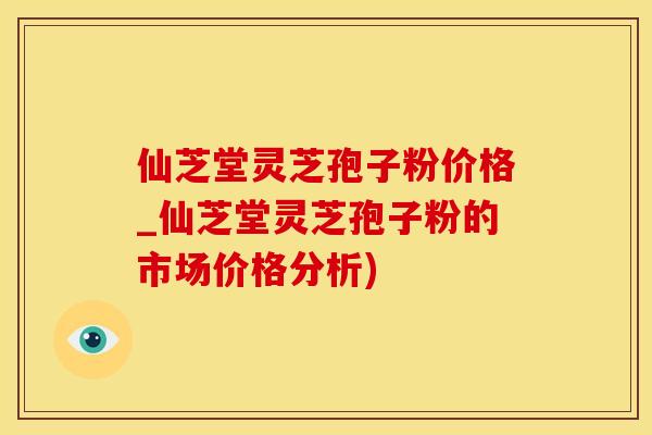 仙芝堂灵芝孢子粉价格_仙芝堂灵芝孢子粉的市场价格分析)