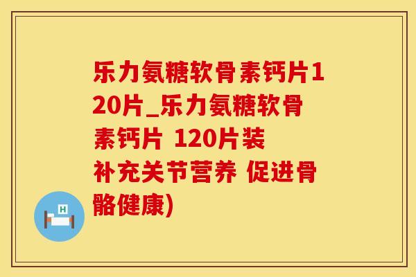 乐力氨糖软骨素钙片120片_乐力氨糖软骨素钙片 120片装 补充关节营养 促进骨骼健康)