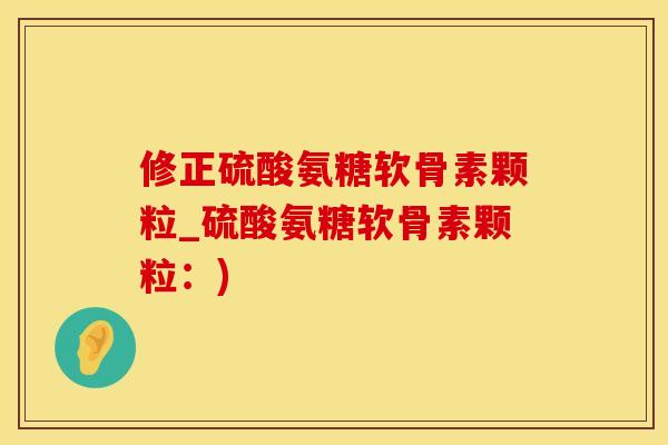 修正硫酸氨糖软骨素颗粒_硫酸氨糖软骨素颗粒：)