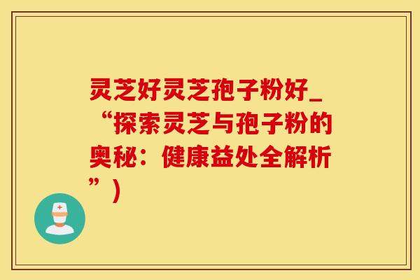 灵芝好灵芝孢子粉好_“探索灵芝与孢子粉的奥秘：健康益处全解析”)
