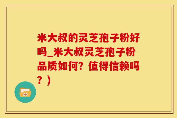 米大叔的灵芝孢子粉好吗_米大叔灵芝孢子粉品质如何？值得信赖吗？)