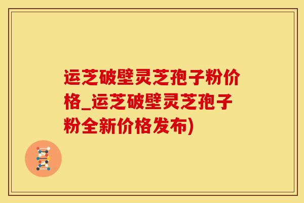 运芝破壁灵芝孢子粉价格_运芝破壁灵芝孢子粉全新价格发布)
