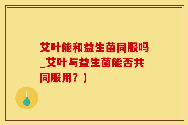 艾叶能和益生菌同服吗_艾叶与益生菌能否共同服用?) 艾叶能和益生菌同服吗_艾叶与益生菌能否共同服用?)
