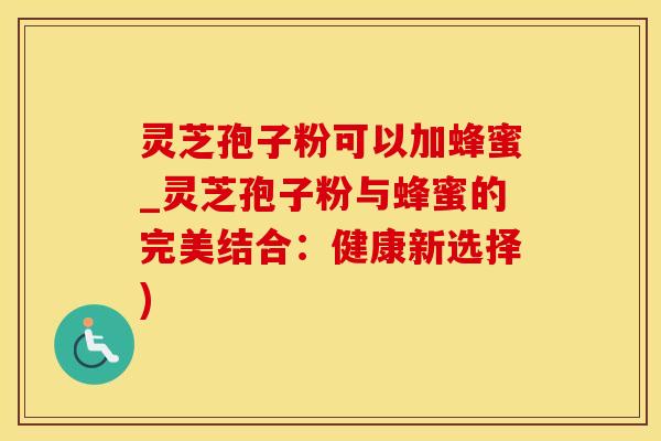 灵芝孢子粉可以加蜂蜜_灵芝孢子粉与蜂蜜的完美结合：健康新选择)