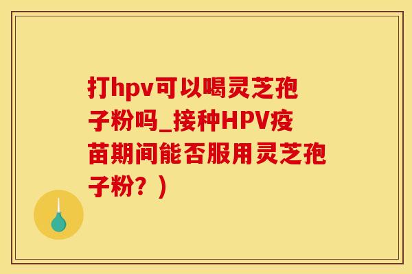 打hpv可以喝灵芝孢子粉吗_接种HPV疫苗期间能否服用灵芝孢子粉？)