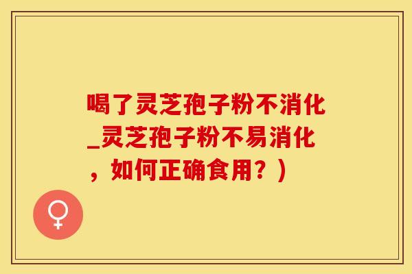 喝了灵芝孢子粉不消化_灵芝孢子粉不易消化，如何正确食用？)