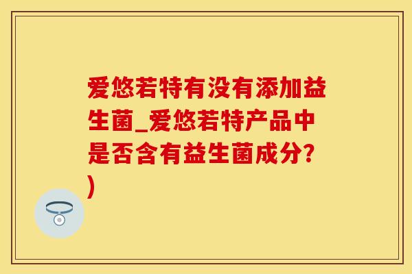 爱悠若特有没有添加益生菌_爱悠若特产品中是否含有益生菌成分？)