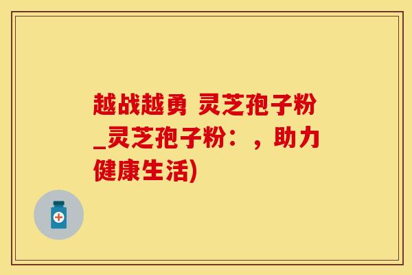 越战越勇 灵芝孢子粉_灵芝孢子粉：，助力健康生活)
