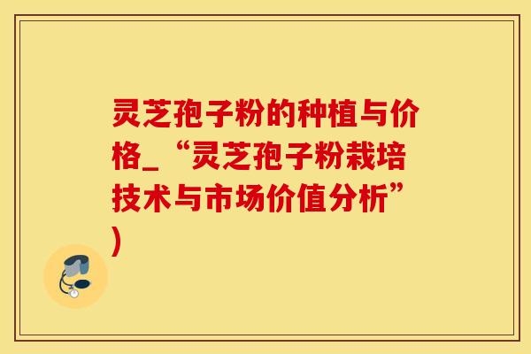 灵芝孢子粉的种植与价格_“灵芝孢子粉栽培技术与市场价值分析”)