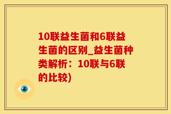 10联益生菌和6联益生菌的区别_益生菌种类解析：10联与6联的比较)