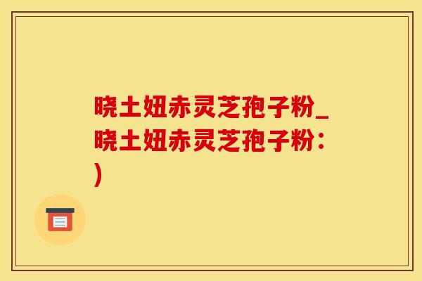 晓土妞赤灵芝孢子粉_晓土妞赤灵芝孢子粉：)