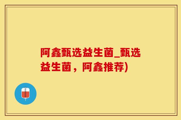 阿鑫甄选益生菌_甄选益生菌，阿鑫推荐)