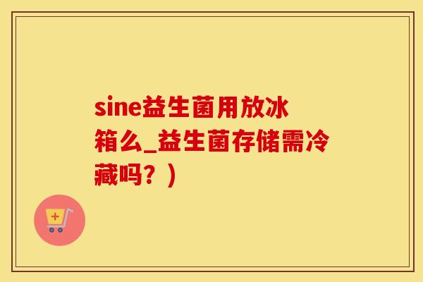 sine益生菌用放冰箱么_益生菌存储需冷藏吗？)
