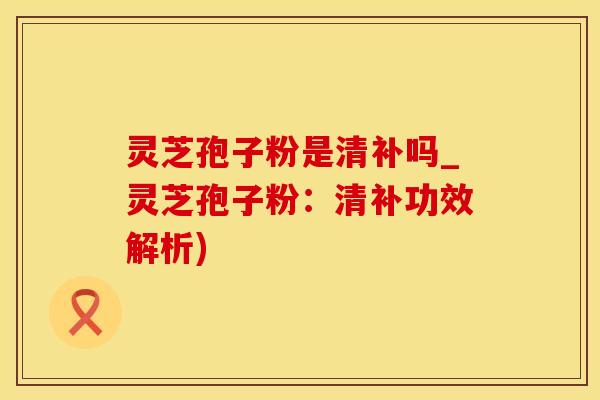 灵芝孢子粉是清补吗_灵芝孢子粉：清补功效解析)