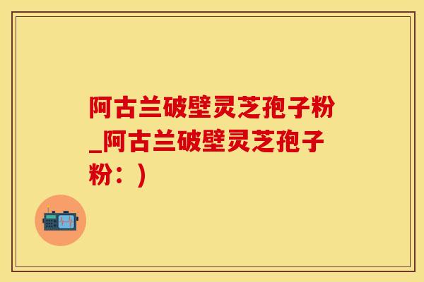 阿古兰破壁灵芝孢子粉_阿古兰破壁灵芝孢子粉：)
