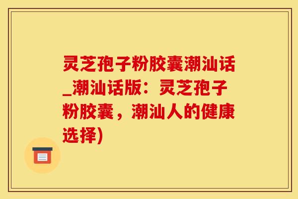 灵芝孢子粉胶囊潮汕话_潮汕话版：灵芝孢子粉胶囊，潮汕人的健康选择)