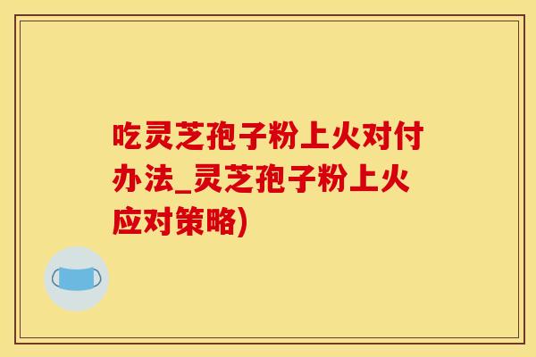 吃灵芝孢子粉上火对付办法_灵芝孢子粉上火应对策略)