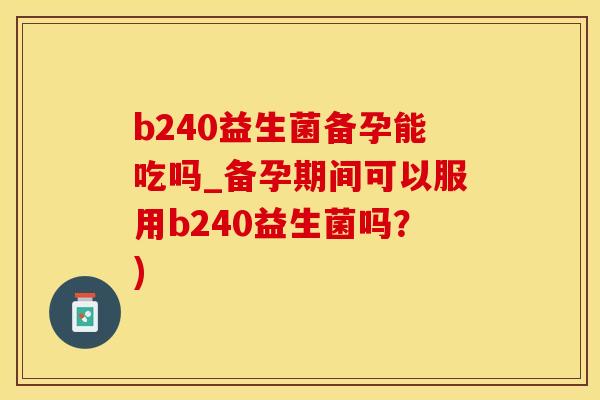 b240益生菌备孕能吃吗_备孕期间可以服用b240益生菌吗？)