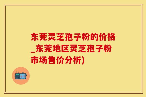东莞灵芝孢子粉的价格_东莞地区灵芝孢子粉市场售价分析)