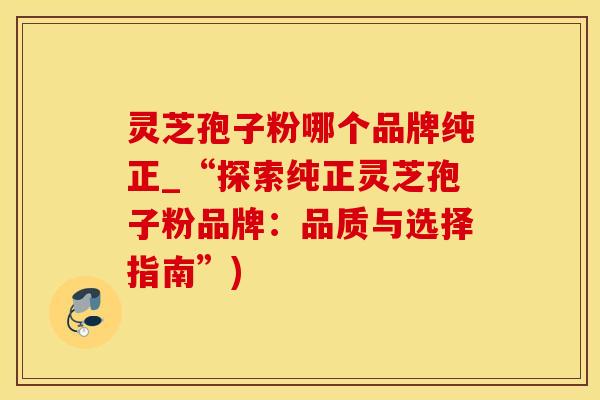 灵芝孢子粉哪个品牌纯正_“探索纯正灵芝孢子粉品牌：品质与选择指南”)