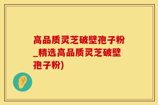 高品质灵芝破壁孢子粉_精选高品质灵芝破壁孢子粉)