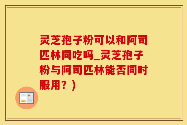 灵芝孢子粉可以和阿司匹林同吃吗_灵芝孢子粉与阿司匹林能否同时服用？)
