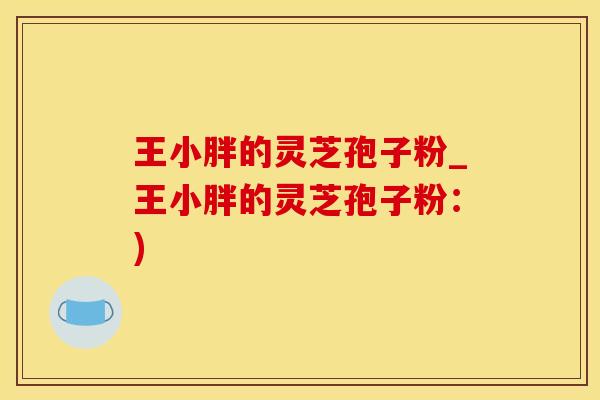 王小胖的灵芝孢子粉_王小胖的灵芝孢子粉：)