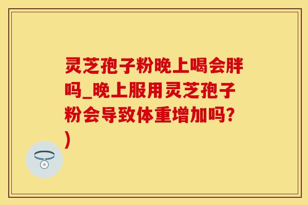 灵芝孢子粉晚上喝会胖吗_晚上服用灵芝孢子粉会导致体重增加吗？)
