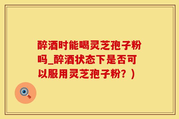 醉酒时能喝灵芝孢子粉吗_醉酒状态下是否可以服用灵芝孢子粉？)