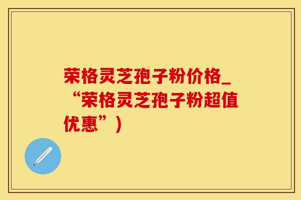 荣格灵芝孢子粉价格_“荣格灵芝孢子粉超值优惠”)