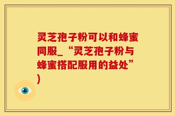 灵芝孢子粉可以和蜂蜜同服_“灵芝孢子粉与蜂蜜搭配服用的益处”)