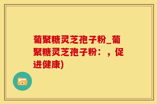 葡聚糖灵芝孢子粉_葡聚糖灵芝孢子粉：，促进健康)