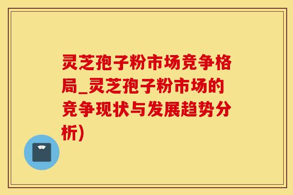 灵芝孢子粉市场竞争格局_灵芝孢子粉市场的竞争现状与发展趋势分析)