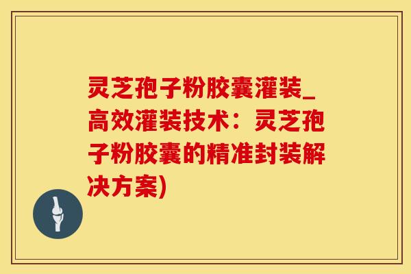 灵芝孢子粉胶囊灌装_高效灌装技术：灵芝孢子粉胶囊的精准封装解决方案)