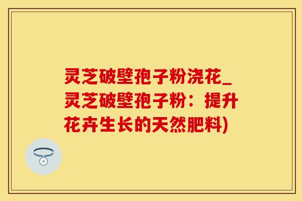 灵芝破壁孢子粉浇花_灵芝破壁孢子粉：提升花卉生长的天然肥料)