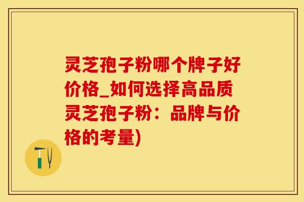 灵芝孢子粉哪个牌子好价格_如何选择高品质灵芝孢子粉：品牌与价格的考量)