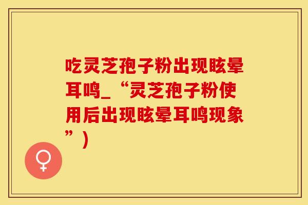 吃灵芝孢子粉出现眩晕耳鸣_“灵芝孢子粉使用后出现眩晕耳鸣现象”)