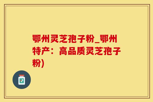鄂州灵芝孢子粉_鄂州特产：高品质灵芝孢子粉)